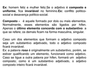 Ex: homem feliz e mulher feliz.Se o adjetivo é composto e
uniforme, fica invariável no feminino.Ex: conflito político-
social e desavença político-social.
Composto - é aquele formado por dois ou mais elementos.
Normalmente, esses elementos são ligados por hífen.
Apenas o último elemento concorda com o substantivo a
que se refere; os demais ficam na forma masculina, singular.
Caso um dos elementos que formam o adjetivo composto
seja um substantivo adjetivado, todo o adjetivo composto
ficará invariável.
Ex: a palavra rosa é originalmente um substantivo, porém, se
estiver qualificando um elemento, funcionará como adjetivo.
Caso se ligue a outra palavra por hífen, formará um adjetivo
composto; como é um substantivo adjetivado, o adjetivo
composto inteiro ficará invariável.
 