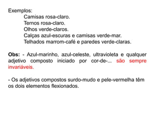 Exemplos:
Camisas rosa-claro.
Ternos rosa-claro.
Olhos verde-claros.
Calças azul-escuras e camisas verde-mar.
Telhados marrom-café e paredes verde-claras.
Obs: - Azul-marinho, azul-celeste, ultravioleta e qualquer
adjetivo composto iniciado por cor-de-... são sempre
invariáveis.
- Os adjetivos compostos surdo-mudo e pele-vermelha têm
os dois elementos flexionados.
 