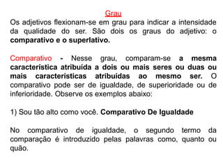 Grau
Os adjetivos flexionam-se em grau para indicar a intensidade
da qualidade do ser. São dois os graus do adjetivo: o
comparativo e o superlativo.
Comparativo - Nesse grau, comparam-se a mesma
característica atribuída a dois ou mais seres ou duas ou
mais características atribuídas ao mesmo ser. O
comparativo pode ser de igualdade, de superioridade ou de
inferioridade. Observe os exemplos abaixo:
1) Sou tão alto como você. Comparativo De Igualdade
No comparativo de igualdade, o segundo termo da
comparação é introduzido pelas palavras como, quanto ou
quão.
 