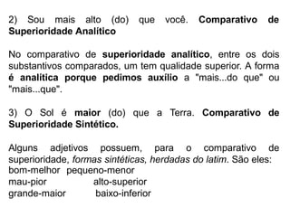 2) Sou mais alto (do)
Superioridade Analítico
que você. Comparativo de
No comparativo de superioridade analítico, entre os dois
substantivos comparados, um tem qualidade superior. A forma
é analítica porque pedimos auxílio a "mais...do que" ou
"mais...que".
3) O Sol é maior (do) que a Terra. Comparativo de
Superioridade Sintético.
Alguns adjetivos possuem, para o comparativo de
superioridade, formas sintéticas, herdadas do latim. São eles:
bom-melhor
mau-pior
grande-maior
pequeno-menor
alto-superior
baixo-inferior
 
