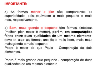 IMPORTANTE:
a) As formas menor e pior são comparativos de
superioridade, pois equivalem
mau, respectivamente.
a mais pequeno e mais
b) Bom, mau, grande e pequeno têm formas sintéticas
(melhor, pior, maior e menor), porém, em comparações
feitas entre duas qualidades de um mesmo elemento,
deve-se usar as formas analíticas mais bom, mais mau,
mais grande e mais pequeno.
Pedro é maior do que Paulo - Comparação de dois
elementos.
Pedro é mais grande que pequeno - comparação de duas
qualidades de um mesmo elemento.
 