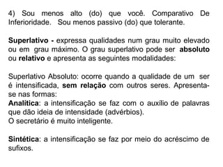 4) Sou menos alto (do) que você. Comparativo De
Inferioridade. Sou menos passivo (do) que tolerante.
Superlativo - expressa qualidades num grau muito elevado
ou em grau máximo. O grau superlativo pode ser absoluto
ou relativo e apresenta as seguintes modalidades:
Superlativo Absoluto: ocorre quando a qualidade de um ser
é intensificada, sem relação com outros seres. Apresenta-
se nas formas:
Analítica: a intensificação se faz com o auxílio de palavras
que dão ideia de intensidade (advérbios).
O secretário é muito inteligente.
Sintética: a intensificação se faz por meio do acréscimo de
sufixos.
 