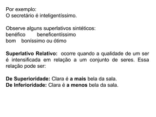 Por exemplo:
O secretário é inteligentíssimo.
Observe alguns superlativos sintéticos:
benéfico beneficentíssimo
bom boníssimo ou ótimo
Superlativo Relativo: ocorre quando a qualidade de um ser
é intensificada em relação a um conjunto de seres. Essa
relação pode ser:
De Superioridade: Clara é a mais bela da sala.
De Inferioridade: Clara é a menos bela da sala.
 