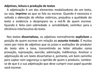 Adjetivos, leitura e produção de textos
A adjetivação é um dos elementos modalizadores de um texto,
ou seja, imprime ao que se fala ou escreve. Quando é excessiva e
voltada a obtenção de efeitos retóricos, prejudica a qualidade do
texto e evidencia o despreparo ou a má-fé de quem escreve.
Quando é feita com sobriedade e sensibilidade, contribui para a
eficiência interlocutiva do texto.
Nos textos dissertativos, os adjetivos normalmente explicitam a
posição de quem escreve em relação ao assunto tratado. É muitas
vezes por meio de adjetivos que os juízos e avaliações do produtor
do texto vêm a tona, transmitindo ao leitor atitudes como
provação, reprovação, aversão, admiração, indiferença. Analisar a
adjetivação de um texto dissertativo é, portanto, um bom caminho
para captar com segurança a opinião de quem o produziu. Lembre-
se de que é a sua adjetivação que deve cumprir esse papel quando
você escreve.
 