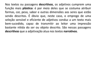 Nos textos ou passagens descritivas, os adjetivos cumprem uma
função mais plástica: é por meio deles que se costuma atribuir
formas, cor, peso, sabor e outras dimensões aos seres que estão
sendo descritos. É óbvio que, neste caso, o emprego de uma
seleção sensível e eficiente de adjetivos conduz a um texto mais
bem-sucedido, capaz de transmitir ao leitor uma impressão
bastante nítida do ser ou objeto descrito. São nessas passagens
descritivas que a adjetivação atua nos textos narrativos.
 