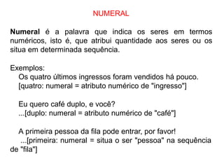 NUMERAL
Numeral é a palavra que indica os seres em termos
numéricos, isto é, que atribui quantidade aos seres ou os
situa em determinada sequência.
Exemplos:
Os quatro últimos ingressos foram vendidos há pouco.
[quatro: numeral = atributo numérico de "ingresso"]
Eu quero café duplo, e você?
...[duplo: numeral = atributo numérico de "café"]
A primeira pessoa da fila pode entrar, por favor!
...[primeira: numeral = situa o ser "pessoa" na sequência
de "fila"]
 