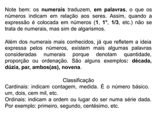 Note bem: os numerais traduzem, em palavras, o que os
números indicam em relação aos seres. Assim, quando a
expressão é colocada em números (1, 1°, 1/3, etc.) não se
trata de numerais, mas sim de algarismos.
Além dos numerais mais conhecidos, já que refletem a ideia
expressa pelos números,
numerais
existem mais algumas palavras
porque denotam quantidade,consideradas
proporção ou ordenação. São alguns exemplos: década,
dúzia, par, ambos(as), novena.
Classificação
Cardinais: indicam contagem, medida. É o número básico.
um, dois, cem mil, etc.
Ordinais: indicam a ordem ou lugar do ser numa série dada.
Por exemplo: primeiro, segundo, centésimo, etc.
 
