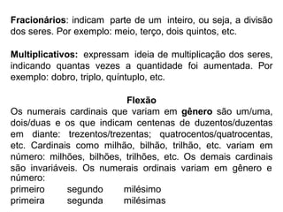 Fracionários: indicam parte de um inteiro, ou seja, a divisão
dos seres. Por exemplo: meio, terço, dois quintos, etc.
Multiplicativos: expressam ideia de multiplicação dos seres,
indicando quantas vezes a quantidade foi aumentada. Por
exemplo: dobro, triplo, quíntuplo, etc.
Flexão
Os numerais cardinais que variam em gênero são um/uma,
dois/duas e os que indicam centenas de duzentos/duzentas
em diante: trezentos/trezentas; quatrocentos/quatrocentas,
etc. Cardinais como milhão, bilhão, trilhão, etc. variam em
número: milhões, bilhões, trilhões, etc. Os demais cardinais
são invariáveis. Os numerais ordinais variam em gênero e
número:
primeiro segundo milésimo
primeira segunda milésimas
 