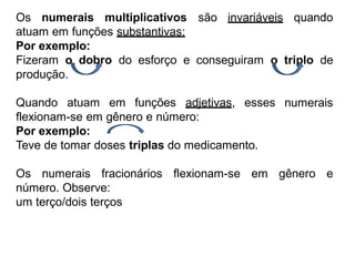 Os numerais multiplicativos são invariáveis quando
atuam em funções substantivas:
Por exemplo:
Fizeram o dobro do esforço e conseguiram o triplo de
produção.
Quando atuam em funções adjetivas, esses
flexionam-se em gênero e número:
Por exemplo:
Teve de tomar doses triplas do medicamento.
numerais
Os numerais fracionários
número. Observe:
um terço/dois terços
flexionam-se em gênero e
 