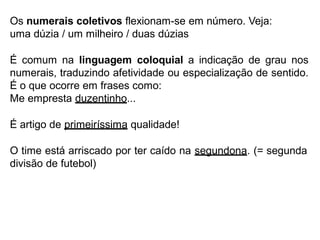 Os numerais coletivos flexionam-se em número. Veja:
uma dúzia / um milheiro / duas dúzias
É comum na linguagem coloquial a indicação de grau nos
numerais, traduzindo afetividade ou especialização de sentido.
É o que ocorre em frases como:
Me empresta duzentinho...
É artigo de primeiríssima qualidade!
O time está arriscado por ter caído na segundona. (= segunda
divisão de futebol)
 