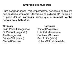 Emprego dos Numerais
Para designar papas, reis, imperadores, séculos e partes em
que se divide uma obra, utilizam-se os ordinais até décimo e
a partir daí os cardinais, desde que o numeral venha
depois do substantivo:
Ordinais
João Paulo II (segundo)
D. Pedro II (segundo)
Ato II (segundo)
Século VIII (oitavo)
Canto IX (nono)
Cardinais
Tomo XV (quinze)
Luís XVI (dezesseis)
Capítulo XX (vinte)
Século XX (vinte)
João XXIII ( vinte e três)
 