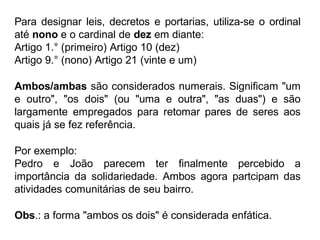 Para designar leis, decretos e portarias, utiliza-se o ordinal
até nono e o cardinal de dez em diante:
Artigo 1.° (primeiro) Artigo 10 (dez)
Artigo 9.° (nono) Artigo 21 (vinte e um)
Ambos/ambas são considerados numerais. Significam "um
e outro", "os dois" (ou "uma e outra", "as duas") e são
largamente empregados para retomar pares de seres aos
quais já se fez referência.
Por exemplo:
Pedro e João parecem ter finalmente percebido a
importância da solidariedade. Ambos agora partcipam das
atividades comunitárias de seu bairro.
Obs.: a forma "ambos os dois" é considerada enfática.
 