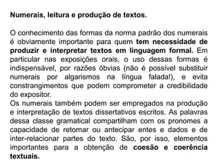 Numerais, leitura e produção de textos.
O conhecimento das formas da norma padrão dos numerais
é obviamente importante para quem tem necessidade de
produzir e interpretar textos em linguagem formal. Em
particular nas exposições orais, o uso dessas formas é
indispensável, por razões óbvias (não é possível substituir
numerais por algarismos na língua falada!), e evita
constrangimentos que podem comprometer a credibilidade
do expositor.
Os numerais também podem ser empregados na produção
e interpretação de textos dissertativos escritos. As palavras
dessa classe gramatical compartilham com os pronomes a
capacidade de retomar ou antecipar entes e dados e de
inter-relacionar partes do texto. São, por isso, elementos
importantes para a obtenção de coesão e coerência
textuais.
 
