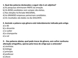 1. Qual das palavras destacadas a seguir não é um adjetivo?
a) As pesquisas eliminaram PARTE da emoção.
b) Os BONS candidatos nem sempre são eleitos.
c) Nas eleições há feriado NACIONAL.
d) As GRANDES empresas patrocinam candidatos.
e) Os resultados são dados no dia SEGUINTE.
2. Assinale a palavra cujo gênero está indevidamente indicado pelo artigo.
a) a dó
b) a dinamite
c) o suéter
d) o champanhe
e) a cal
3 - Das palavras abaixo, qual pode trocar de gênero, sem sofrer nenhuma
alteração ortográfica, apenas pela troca de artigo que a anteceda?
a) cientistas
b) biólogo
c) princípio
d) professor
e) altura
 