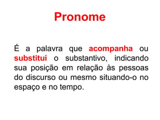 Pronome
É a palavra que acompanha ou
substitui o substantivo, indicando
sua posição em relação às pessoas
do discurso ou mesmo situando-o no
espaço e no tempo.
 