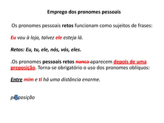 Emprego dos pronomes pessoais
Os pronomes pessoais retos funcionam como sujeitos de frases:
Eu vou à loja, talvez ele esteja lá.
Retos: Eu, tu, ele, nós, vós, eles.
.Os pronomes pessoais retos nunca aparecem depois de uma
preposição. Torna-se obrigatório o uso dos pronomes oblíquos:
Entre mim e ti há uma distância enorme.
preposição
 