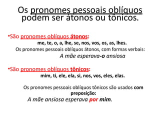 Os pronomes pessoais oblíquos
podem ser átonos ou tônicos.
•São pronomes oblíquos átonos:
me, te, o, a, lhe, se, nos, vos, os, as, lhes.
Os pronomes pessoais oblíquos átonos, com formas verbais:
A mãe esperava-o ansiosa
•São pronomes oblíquos tônicos:
mim, ti, ele, ela, si, nos, vos, eles, elas.
Os pronomes pessoais oblíquos tônicos são usados com
preposição:
A mãe ansiosa esperava por mim.
 