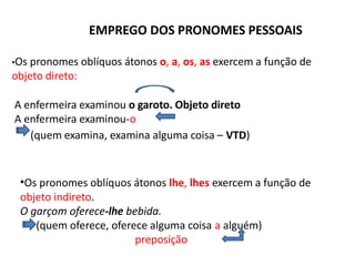 EMPREGO DOS PRONOMES PESSOAIS
•Os pronomes oblíquos átonos o, a, os, as exercem a função de
objeto direto:
A enfermeira examinou o garoto. Objeto direto
A enfermeira examinou-o
(quem examina, examina alguma coisa – VTD)
•Os pronomes oblíquos átonos lhe, lhes exercem a função de
objeto indireto.
O garçom oferece-lhe bebida.
(quem oferece, oferece alguma coisa a alguém)
preposição
 