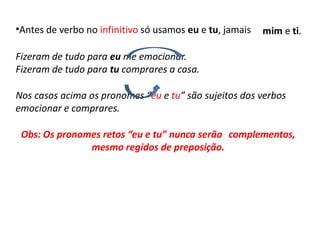 •Antes de verbo no infinitivo só usamos eu e tu, jamais mim e ti.
Fizeram de tudo para eu me emocionar.
Fizeram de tudo para tu comprares a casa.
Nos casos acima os pronomes “eu e tu” são sujeitos dos verbos
emocionar e comprares.
Obs: Os pronomes retos “eu e tu” nunca serão complementos,
mesmo regidos de preposição.
 