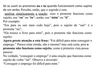 Só se usam os pronomes eu e tu quando funcionarem como sujeito
de um verbo. Perceba, então, que o segredo é este:
analisar sintaticamente a oração; caso o pronome funcione como
sujeito, use “eu” ou “tu”; senão, use “mim” ou “ti”.
Por exemplo:
“Era para eu sair mais cedo hoje”, pois o sujeito de “sair” é o
pronome “eu”;
“Ela trouxe o livro para mim”, pois o pronome não funciona como
sujeito.
Agora preste atenção a esta frase: “Foi difícil para mim conseguir o
emprego.” Parece estar errada, não é mesmo? mas está certa, pois o
pronome não funciona como sujeito, como à primeira vista possa
parecer.
Na verdade, “conseguir o emprego” é uma oração que funciona como
sujeito do verbo “ser”. Observe a inversão:
“Conseguir o emprego foi difícil para mim.”
 