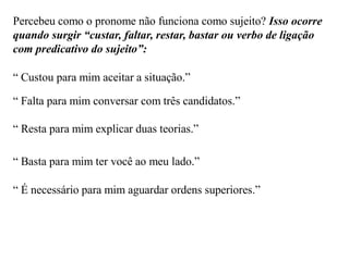 Percebeu como o pronome não funciona como sujeito? Isso ocorre
quando surgir “custar, faltar, restar, bastar ou verbo de ligação
com predicativo do sujeito”:
“ Custou para mim aceitar a situação.”
“ Falta para mim conversar com três candidatos.”
“ Resta para mim explicar duas teorias.”
“ Basta para mim ter você ao meu lado.”
“ É necessário para mim aguardar ordens superiores.”
 