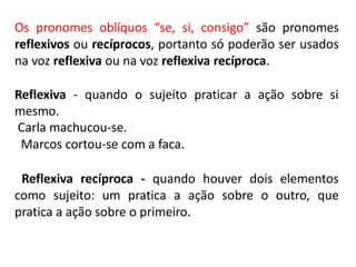 Os pronomes oblíquos “se, si, consigo” são pronomes
reflexivos ou recíprocos, portanto só poderão ser usados
na voz reflexiva ou na voz reflexiva recíproca.
Reflexiva - quando o sujeito praticar a ação sobre si
mesmo.
Carla machucou-se.
Marcos cortou-se com a faca.
Reflexiva recíproca - quando houver dois elementos
como sujeito: um pratica a ação sobre o outro, que
pratica a ação sobre o primeiro.
 