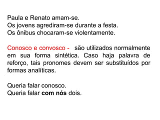 Paula e Renato amam-se.
Os jovens agrediram-se durante a festa.
Os ônibus chocaram-se violentamente.
Conosco e convosco - são utilizados normalmente
em sua forma sintética. Caso haja palavra de
reforço, tais pronomes devem ser substituídos por
formas analíticas.
Queria falar conosco.
Queria falar com nós dois.
 