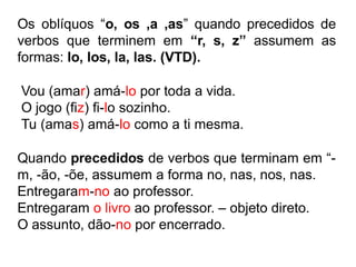 Os oblíquos “o, os ,a ,as” quando precedidos de
verbos que terminem em “r, s, z” assumem as
formas: lo, los, la, las. (VTD).
Vou (amar) amá-lo por toda a vida.
O jogo (fiz) fi-lo sozinho.
Tu (amas) amá-lo como a ti mesma.
Quando precedidos de verbos que terminam em “-
m, -ão, -õe, assumem a forma no, nas, nos, nas.
Entregaram-no ao professor.
Entregaram o livro ao professor. – objeto direto.
O assunto, dão-no por encerrado.
 