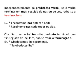 Independentemente da predicação verbal, se o verbo
terminar em mos, seguido de nos ou de vos, retira-se a
terminação -s.
Ex. * Encontramo-nos ontem à noite.
* Recolhemo-nos cedo todos os dias.
Obs: Se o verbo for transitivo indireto terminado em
“s”, seguido de lhe, lhes, não se retira a terminação s.
Ex. * Obedecemos-lhe cegamente.
* Tu obedeces-lhe?
 