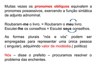 Muitas vezes os pronomes oblíquos equivalem a
pronomes possessivos, exercendo a função sintática
de adjunto adnominal.
Roubaram-me o livro. = Roubaram o meu livro.
Escutei-lhe os conselhos = Escutei seus conselhos.
( singular), adquirindo valor de modéstia.( política)
Nós – disse o prefeito – procuramos resolver o
problema das enchentes.
As formas plurais “nós e vós” podem ser
empregadas para representar uma única pessoa
 