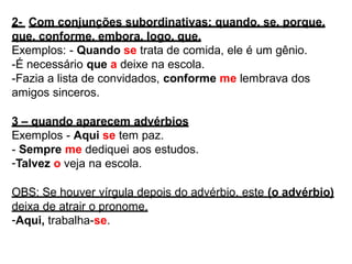 2- Com conjunções subordinativas: quando, se, porque,
que, conforme, embora, logo, que.
Exemplos: - Quando se trata de comida, ele é um gênio.
-É necessário que a deixe na escola.
-Fazia a lista de convidados, conforme me lembrava dos
amigos sinceros.
3 – quando aparecem advérbios
Exemplos - Aqui se tem paz.
- Sempre me dediquei aos estudos.
-Talvez o veja na escola.
OBS: Se houver vírgula depois do advérbio, este (o advérbio)
deixa de atrair o pronome.
-Aqui, trabalha-se.
 
