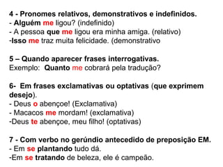4 - Pronomes relativos, demonstrativos e indefinidos.
- Alguém me ligou? (indefinido)
- A pessoa que me ligou era minha amiga. (relativo)
-Isso me traz muita felicidade. (demonstrativo
5 – Quando aparecer frases interrogativas.
Exemplo: Quanto me cobrará pela tradução?
6- Em frases exclamativas ou optativas (que exprimem
desejo).
- Deus o abençoe! (Exclamativa)
- Macacos me mordam! (exclamativa)
-Deus te abençoe, meu filho! (optativas)
7 - Com verbo no gerúndio antecedido de preposição EM.
- Em se plantando tudo dá.
-Em se tratando de beleza, ele é campeão.
 