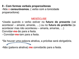 8 - Com formas verbais proparoxítonas
-Nós o censurávamos. ( verbo com a tonicidade
proparoxítona)
MESÓCLISE
•Usada quando o verbo estiver no futuro do presente (vai
acontecer – amarei, amarás, …) ou no futuro do pretérito (ia
acontecer mas não aconteceu – amaria, amarias, …)
Convidar-me-ão para a festa.
- Convidar-me-iam para a festa.
*Se houver uma palavra atrativa, a próclise será obrigatória.
-Não (palavra atrativa) me convidarão para a festa.
 