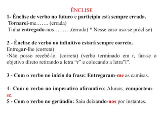 ÊNCLISE
1- Ênclise de verbo no futuro e particípio está sempre errada.
Tornarei-me……. (errada)
Tinha entregado-nos……….(errada) * Nesse caso usa-se próclise)
2 - Ênclise de verbo no infinitivo estará sempre correta.
Entregar-lhe (correta)
-Não posso recebê-lo. (correta) (verbo terminado em r, faz-se o
objetivo direto retirando a letra “r” e colocando a letra”l”.
3 - Com o verbo no início da frase: Entregaram-me as camisas.
4- Com o verbo no imperativo afirmativo: Alunos, comportem-
se.
5 - Com o verbo no gerúndio: Saiu deixando-nos por instantes.
 