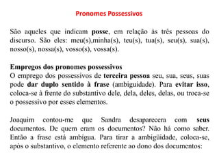 Pronomes Possessivos
São aqueles que indicam posse, em relação às três pessoas do
discurso. São eles: meu(s),minha(s), teu(s), tua(s), seu(s), sua(s),
nosso(s), nossa(s), vosso(s), vossa(s).
Empregos dos pronomes possessivos
O emprego dos possessivos de terceira pessoa seu, sua, seus, suas
pode dar duplo sentido à frase (ambiguidade). Para evitar isso,
coloca-se à frente do substantivo dele, dela, deles, delas, ou troca-se
o possessivo por esses elementos.
Joaquim contou-me que Sandra desaparecera com seus
documentos. De quem eram os documentos? Não há como saber.
Então a frase está ambígua. Para tirar a ambigüidade, coloca-se,
após o substantivo, o elemento referente ao dono dos documentos:
 