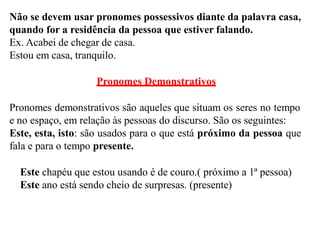 Não se devem usar pronomes possessivos diante da palavra casa,
quando for a residência da pessoa que estiver falando.
Ex. Acabei de chegar de casa.
Estou em casa, tranquilo.
Pronomes Demonstrativos
Pronomes demonstrativos são aqueles que situam os seres no tempo
e no espaço, em relação às pessoas do discurso. São os seguintes:
Este, esta, isto: são usados para o que está próximo da pessoa que
fala e para o tempo presente.
Este chapéu que estou usando é de couro.( próximo a 1ª pessoa)
Este ano está sendo cheio de surpresas. (presente)
 