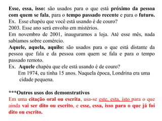 Esse, essa, isso: são usados para o que está próximo da pessoa
com quem se fala, para o tempo passado recente e para o futuro.
Ex. Esse chapéu que você está usando é de couro?
2003. Esse ano será envolto em mistérios.
Em novembro de 2001, inauguramos a loja. Até esse mês, nada
sabíamos sobre comércio.
Aquele, aquela, aquilo: são usados para o que está distante da
pessoa que fala e da pessoa com quem se fala e para o tempo
passado remoto.
Ex. Aquele chapéu que ele está usando é de couro?
Em 1974, eu tinha 15 anos. Naquela época, Londrina era uma
cidade pequena.
***Outros usos dos demonstrativos
Em uma citação oral ou escrita, usa-se este, esta, isto para o que
ainda vai ser dito ou escrito, e esse, essa, isso para o que já foi
dito ou escrito.
 