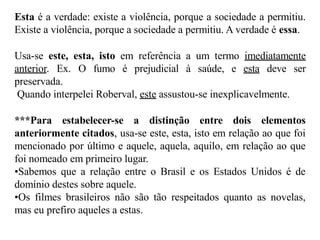 Esta é a verdade: existe a violência, porque a sociedade a permitiu.
Existe a violência, porque a sociedade a permitiu. A verdade é essa.
Usa-se este, esta, isto em referência a um termo imediatamente
anterior. Ex. O fumo é prejudicial à saúde, e esta deve ser
preservada.
Quando interpelei Roberval, este assustou-se inexplicavelmente.
***Para estabelecer-se a distinção entre dois elementos
anteriormente citados, usa-se este, esta, isto em relação ao que foi
mencionado por último e aquele, aquela, aquilo, em relação ao que
foi nomeado em primeiro lugar.
•Sabemos que a relação entre o Brasil e os Estados Unidos é de
domínio destes sobre aquele.
•Os filmes brasileiros não são tão respeitados quanto as novelas,
mas eu prefiro aqueles a estas.
 