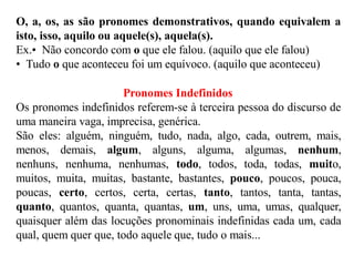 O, a, os, as são pronomes demonstrativos, quando equivalem a
isto, isso, aquilo ou aquele(s), aquela(s).
Ex.• Não concordo com o que ele falou. (aquilo que ele falou)
• Tudo o que aconteceu foi um equívoco. (aquilo que aconteceu)
Pronomes Indefinidos
Os pronomes indefinidos referem-se à terceira pessoa do discurso de
uma maneira vaga, imprecisa, genérica.
São eles: alguém, ninguém, tudo, nada, algo, cada, outrem, mais,
menos, demais, algum, alguns, alguma, algumas, nenhum,
nenhuns, nenhuma, nenhumas, todo, todos, toda, todas, muito,
muitos, muita, muitas, bastante, bastantes, pouco, poucos, pouca,
poucas, certo, certos, certa, certas, tanto, tantos, tanta, tantas,
quanto, quantos, quanta, quantas, um, uns, uma, umas, qualquer,
quaisquer além das locuções pronominais indefinidas cada um, cada
qual, quem quer que, todo aquele que, tudo o mais...
 