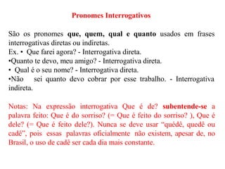Pronomes Interrogativos
São os pronomes que, quem, qual e quanto usados em frases
interrogativas diretas ou indiretas.
Ex. • Que farei agora? - Interrogativa direta.
•Quanto te devo, meu amigo? - Interrogativa direta.
• Qual é o seu nome? - Interrogativa direta.
•Não sei quanto devo cobrar por esse trabalho. - Interrogativa
indireta.
Notas: Na expressão interrogativa Que é de? subentende-se a
palavra feito: Que é do sorriso? (= Que é feito do sorriso? ), Que é
dele? (= Que é feito dele?). Nunca se deve usar “quédê, quedê ou
cadê”, pois essas palavras oficialmente não existem, apesar de, no
Brasil, o uso de cadê ser cada dia mais constante.
 