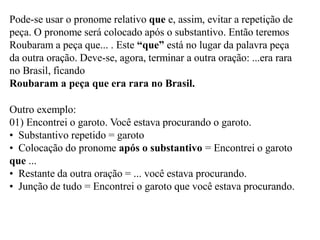 Pode-se usar o pronome relativo que e, assim, evitar a repetição de
peça. O pronome será colocado após o substantivo. Então teremos
Roubaram a peça que... . Este “que” está no lugar da palavra peça
da outra oração. Deve-se, agora, terminar a outra oração: ...era rara
no Brasil, ficando
Roubaram a peça que era rara no Brasil.
Outro exemplo:
01) Encontrei o garoto. Você estava procurando o garoto.
• Substantivo repetido = garoto
• Colocação do pronome após o substantivo = Encontrei o garoto
que ...
• Restante da outra oração = ... você estava procurando.
• Junção de tudo = Encontrei o garoto que você estava procurando.
 