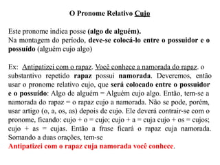 O Pronome Relativo Cujo
Este pronome indica posse (algo de alguém).
Na montagem do período, deve-se colocá-lo entre o possuidor e o
possuído (alguém cujo algo)
Ex: Antipatizei com o rapaz. Você conhece a namorada do rapaz. o
substantivo repetido rapaz possui namorada. Deveremos, então
usar o pronome relativo cujo, que será colocado entre o possuidor
e o possuído: Algo de alguém = Alguém cujo algo. Então, tem-se a
namorada do rapaz = o rapaz cujo a namorada. Não se pode, porém,
usar artigo (o, a, os, as) depois de cujo. Ele deverá contrair-se com o
pronome, ficando: cujo + o = cujo; cujo + a = cuja cujo + os = cujos;
cujo + as = cujas. Então a frase ficará o rapaz cuja namorada.
Somando a duas orações, tem-se
Antipatizei com o rapaz cuja namorada você conhece.
 