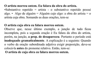 O artista morreu ontem. Eu falara da obra do artista.
•Substantivo repetido = artista - o substantivo repetido possui
algo. • Algo de alguém = Alguém cujo algo: a obra do artista = o
artista cuja obra. Somando as duas orações, tem-se
O artista cuja obra eu falara morreu ontem.
Observe que, nesse último exemplo, a junção de tudo ficou
incompleta, pois a segunda oração é Eu falara da obra do artista,
porém, na junção, a prep. de desapareceu. Portanto o período está
inadequado gramaticalmente. A explicação é a seguinte: Quando
o verbo da oração subordinada adjetiva exigir preposição, deve-se
colocá-la antes do pronome relativo. Então, tem-se:
O artista de cuja obra eu falara morreu ontem.
 