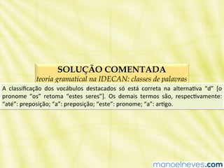 SOLUÇÃO COMENTADA
teoria gramatical na IDECAN: classes de palavras
A	
   classiﬁcação	
   dos	
   vocábulos	
   destacados	
   só	
   está	
   correta	
   na	
   alternaBva	
   “d”	
   [o	
  
pronome	
   “os”	
   retoma	
   “estes	
   seres”].	
   Os	
   demais	
   termos	
   são,	
   respecBvamente:	
  
“até”:	
  preposição;	
  “a”:	
  preposição;	
  “este”:	
  pronome;	
  “a”:	
  arBgo.	
  
 