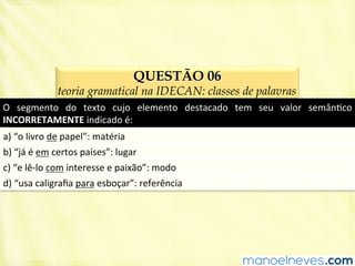 QUESTÃO 06
teoria gramatical na IDECAN: classes de palavras
O	
   segmento	
   do	
   texto	
   cujo	
   elemento	
   destacado	
   tem	
   seu	
   valor	
   semânBco	
  
INCORRETAMENTE	
  indicado	
  é:	
  
a)	
  “o	
  livro	
  de	
  papel”:	
  matéria	
  
b)	
  “já	
  é	
  em	
  certos	
  países”:	
  lugar	
  
c)	
  “e	
  lê-­‐lo	
  com	
  interesse	
  e	
  paixão”:	
  modo	
  
d)	
  “usa	
  caligraﬁa	
  para	
  esboçar”:	
  referência	
  
 