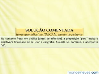 SOLUÇÃO COMENTADA
teoria gramatical na IDECAN: classes de palavras
No	
  contexto	
  frasal	
  em	
  análise	
  [antes	
  de	
  inﬁniBvo],	
  a	
  preposição	
  “para”	
  indica	
  o	
  
objeBvo/a	
   ﬁnalidade	
   de	
   se	
   usar	
   a	
   caligraﬁa.	
   Assinale-­‐se,	
   portanto,	
   a	
   alternaBva	
  
“d”.	
  
 