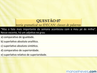 QUESTÃO 07
teoria gramatical na IDECAN: classes de palavras
“Mas	
   o	
   fato	
   mais	
   importante	
   da	
   semana	
   aconteceu	
   com	
   o	
   meu	
   pé	
   de	
   milho”.	
  
Nesse	
  excerto,	
  há	
  um	
  adjeBvo	
  no	
  grau	
  
a)	
  comparaBvo	
  de	
  igualdade.	
  
b)	
  superlaBvo	
  absoluto	
  analíBco.	
  
c)	
  superlaBvo	
  absoluto	
  sintéBco.	
  
d)	
  comparaBvo	
  de	
  superioridade.	
  
e)	
  superlaBvo	
  relaBvo	
  de	
  superioridade.	
  
 