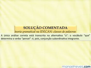 SOLUÇÃO COMENTADA
teoria gramatical na IDECAN: classes de palavras
A	
   única	
   análise	
   correta	
   está	
   transcrita	
   na	
   alternaBva	
   “a”:	
   o	
   vocábulo	
   “que”	
  
determina	
  o	
  verbo	
  “pensei”:	
  é,	
  pois,	
  conjunção	
  subordinaBva	
  integrante.	
  
 