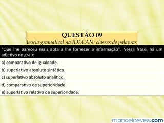 QUESTÃO 09
teoria gramatical na IDECAN: classes de palavras
“Que	
   lhe	
   pareceu	
   mais	
   apta	
   a	
   lhe	
   fornecer	
   a	
   informação”.	
   Nessa	
   frase,	
   há	
   um	
  
adjeBvo	
  no	
  grau:	
  
a)	
  comparaBvo	
  de	
  igualdade.	
  
b)	
  superlaBvo	
  absoluto	
  sintéBco.	
  
c)	
  superlaBvo	
  absoluto	
  analíBco.	
  
d)	
  comparaBvo	
  de	
  superioridade.	
  
e)	
  superlaBvo	
  relaBvo	
  de	
  superioridade.	
  
 