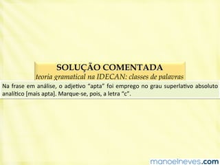 SOLUÇÃO COMENTADA
teoria gramatical na IDECAN: classes de palavras
Na	
  frase	
  em	
  análise,	
  o	
  adjeBvo	
  “apta”	
  foi	
  emprego	
  no	
  grau	
  superlaBvo	
  absoluto	
  
analíBco	
  [mais	
  apta].	
  Marque-­‐se,	
  pois,	
  a	
  letra	
  “c”.	
  
 